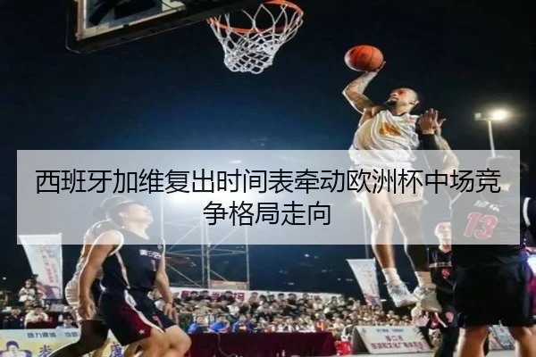 西班牙加维复出时间表牵动欧洲杯中场竞争格局走向