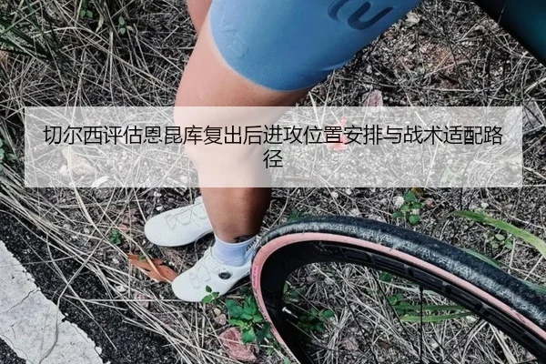 切尔西评估恩昆库复出后进攻位置安排与战术适配路径