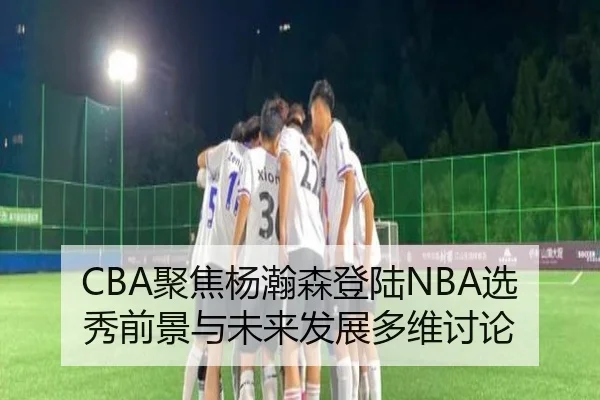 CBA聚焦杨瀚森登陆NBA选秀前景与未来发展多维讨论