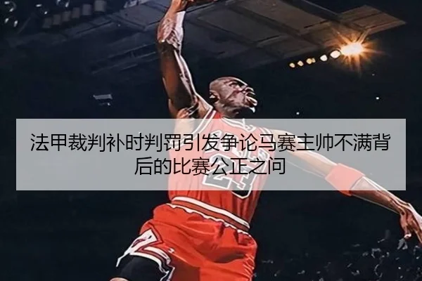 法甲裁判补时判罚引发争论马赛主帅不满背后的比赛公正之问