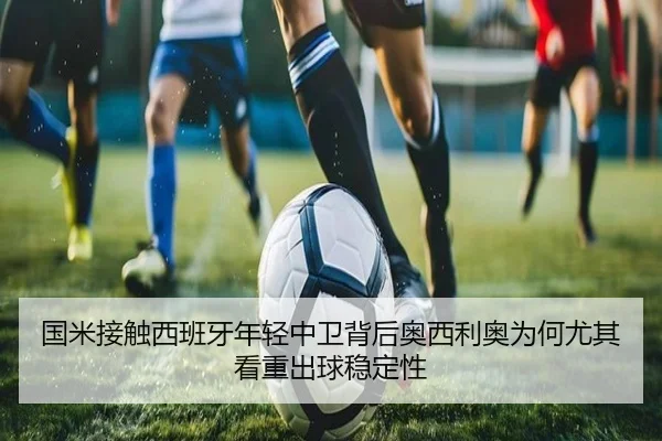 国米接触西班牙年轻中卫背后奥西利奥为何尤其看重出球稳定性